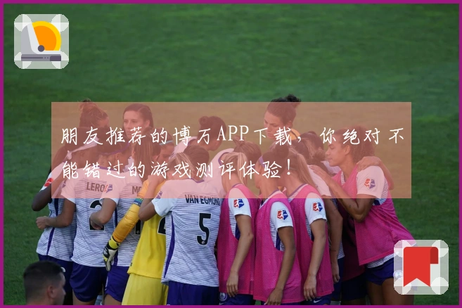 朋友推荐的博万APP下载，你绝对不能错过的游戏测评体验！