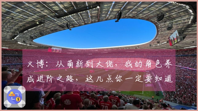 火博:从萌新到大佬,我的角色养成进阶之路,这几点你一定要知道